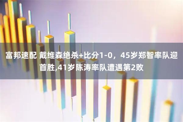 富邦速配 戴维森绝杀+比分1-0,45岁郑智率队迎首胜,41岁陈涛率队遭遇第2败