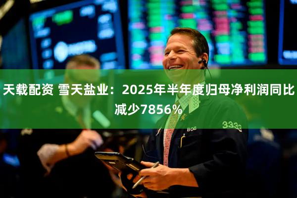 天载配资 雪天盐业：2025年半年度归母净利润同比减少7856%