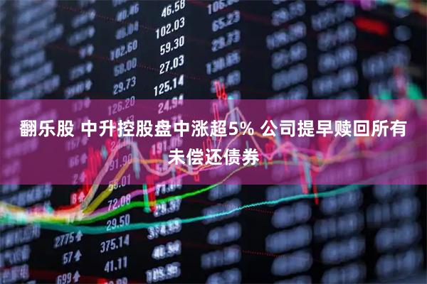 翻乐股 中升控股盘中涨超5% 公司提早赎回所有未偿还债券