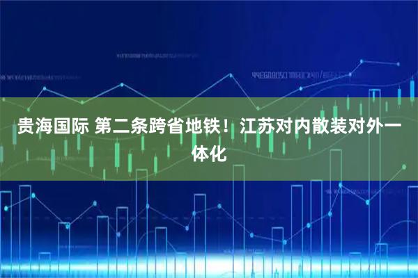 贵海国际 第二条跨省地铁！江苏对内散装对外一体化