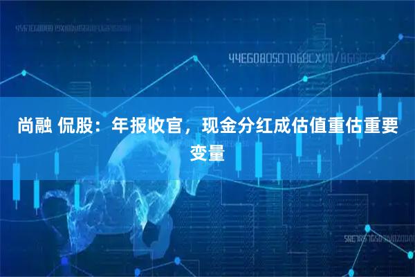 尚融 侃股：年报收官，现金分红成估值重估重要变量
