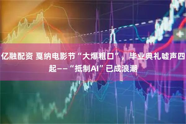 亿融配资 戛纳电影节“大爆粗口”，毕业典礼嘘声四起——“抵制AI”已成浪潮