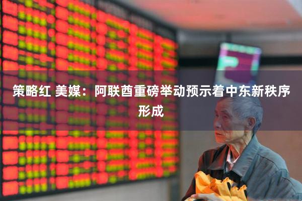 策略红 美媒:阿联酋重磅举动预示着中东新秩序形成