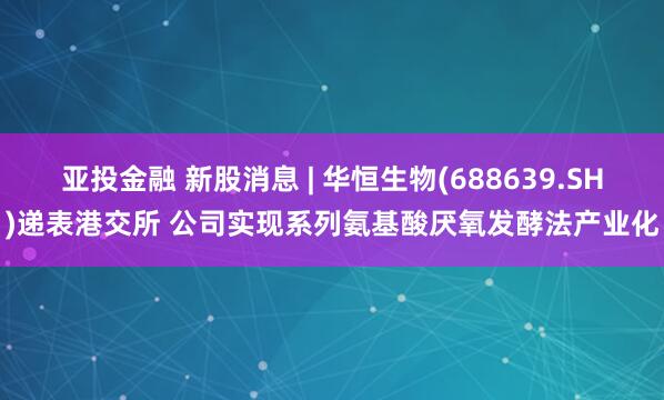 亚投金融 新股消息 | 华恒生物(688639.SH)递表港交所 公司实现系列氨基酸厌氧发酵法产业化