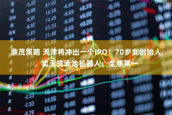 鼎茂策略 天津将冲出一个IPO！70岁女创始人，卖无揽泳池机器人，全球第一
