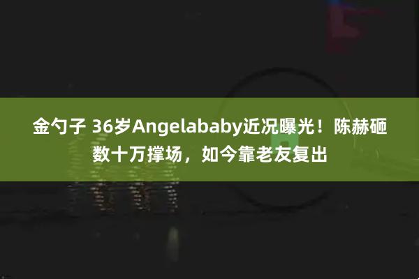 金勺子 36岁Angelababy近况曝光！陈赫砸数十万撑场，如今靠老友复出