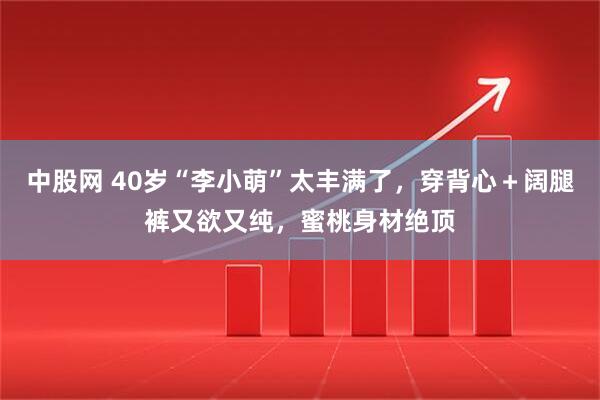 中股网 40岁“李小萌”太丰满了,穿背心+阔腿裤又欲又纯,蜜桃身材绝顶