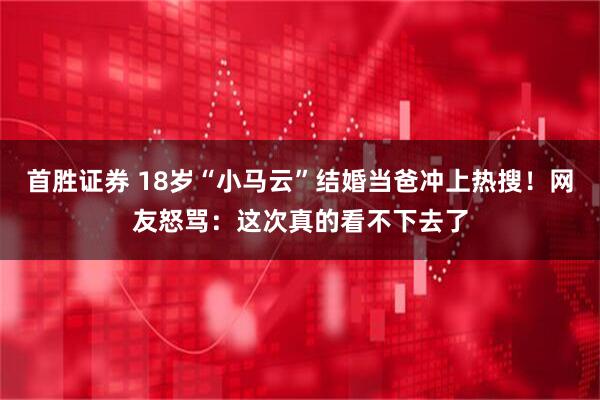 首胜证券 18岁“小马云”结婚当爸冲上热搜！网友怒骂：这次真的看不下去了