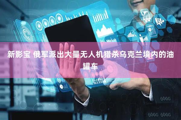 新影宝 俄军派出大量无人机猎杀乌克兰境内的油罐车
