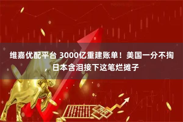 维嘉优配平台 3000亿重建账单！美国一分不掏，日本含泪接下这笔烂摊子